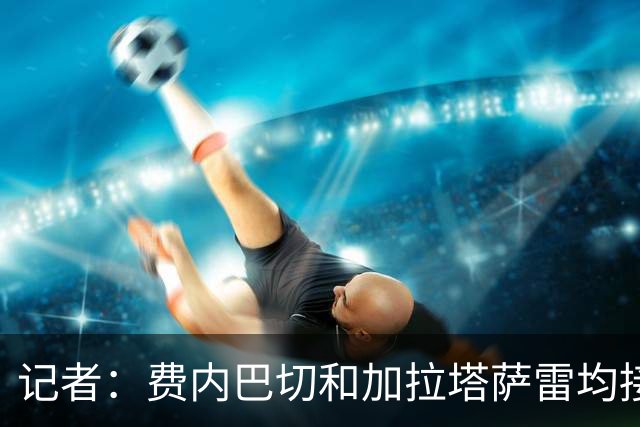 记者：费内巴切和加拉塔萨雷均接触莱奥，米兰只接受永久转会